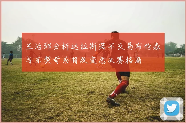 王治郅分析达拉斯若不交易布伦森与东契奇或将改变总决赛格局