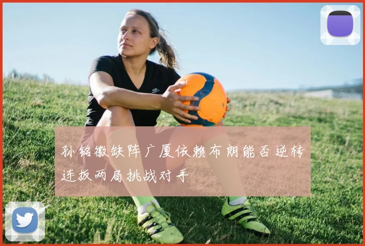 孙铭徽缺阵广厦依赖布朗能否逆转连扳两局挑战对手