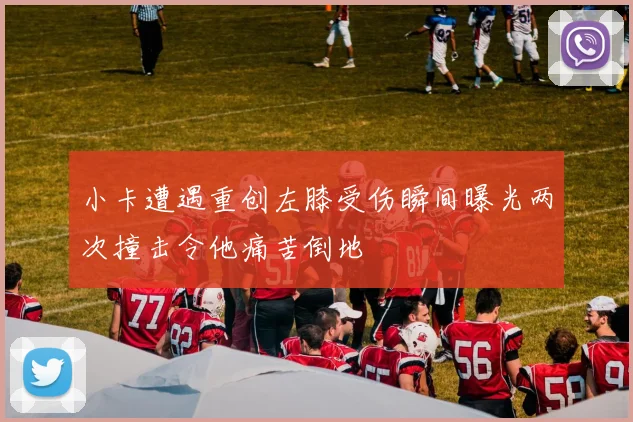 小卡遭遇重创左膝受伤瞬间曝光两次撞击令他痛苦倒地