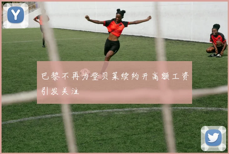 巴黎不再为登贝莱续约开高额工资引发关注