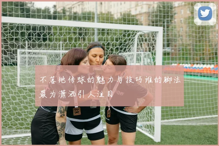 不落地传球的魅力与技巧谁的脚法最为潇洒引人注目
