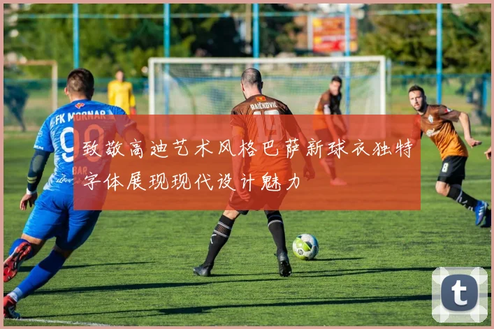 致敬高迪艺术风格巴萨新球衣独特字体展现现代设计魅力