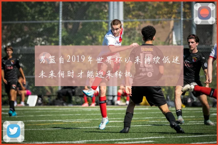 男篮自2019年世界杯以来持续低迷未来何时才能迎来转机