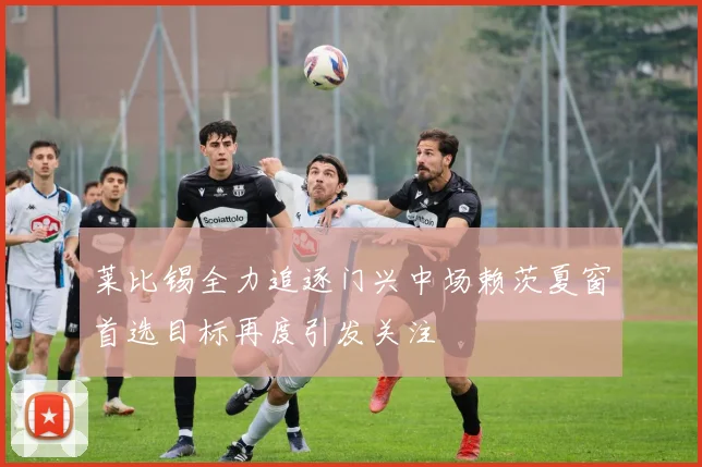 莱比锡全力追逐门兴中场赖茨夏窗首选目标再度引发关注
