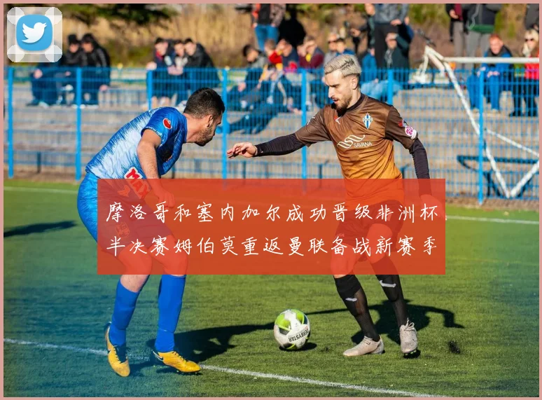 摩洛哥和塞内加尔成功晋级非洲杯半决赛姆伯莫重返曼联备战新赛季