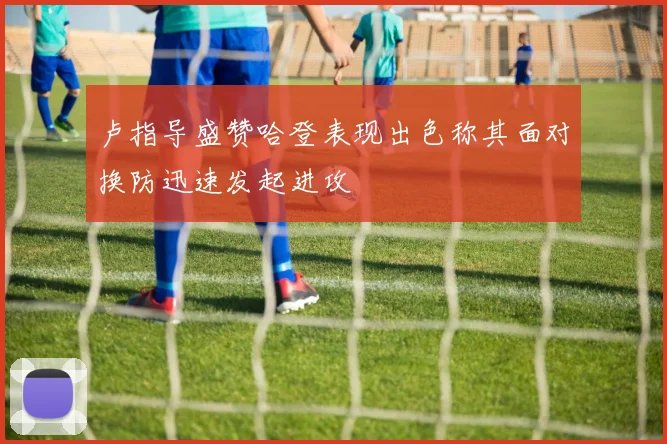 卢指导盛赞哈登表现出色称其面对换防迅速发起进攻