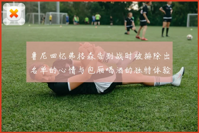 鲁尼回忆弗格森告别战时被排除出名单的心情与包厢喝酒的独特体验