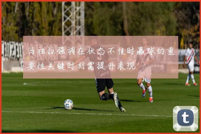 马祖拉强调在状态不佳时赢球的重要性关键时刻需提升表现