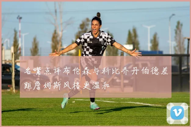 名嘴点评布伦森与科比乔丹伯德差距詹姆斯风格更温和
