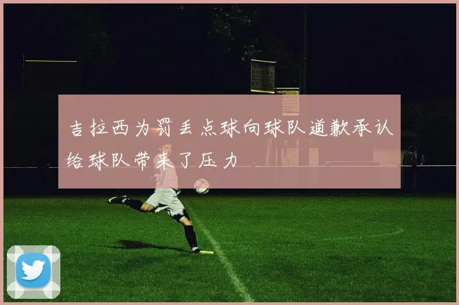 吉拉西为罚丢点球向球队道歉承认给球队带来了压力