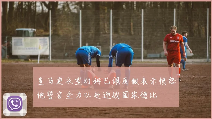 皇马更衣室对姆巴佩度假表示愤怒他誓言全力以赴迎战国家德比
