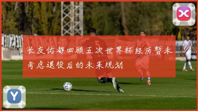 长友佑都回顾五次世界杯经历暂未考虑退役后的未来规划