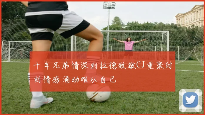 十年兄弟情深利拉德致敬CJ重聚时刻情感涌动难以自已