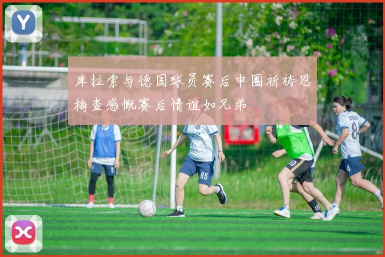 库拉索与德国球员赛后中圈祈祷恩梅查感慨赛后情谊如兄弟