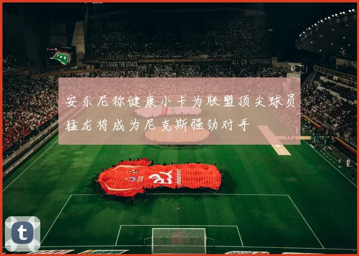 安东尼称健康小卡为联盟顶尖球员猛龙将成为尼克斯强劲对手
