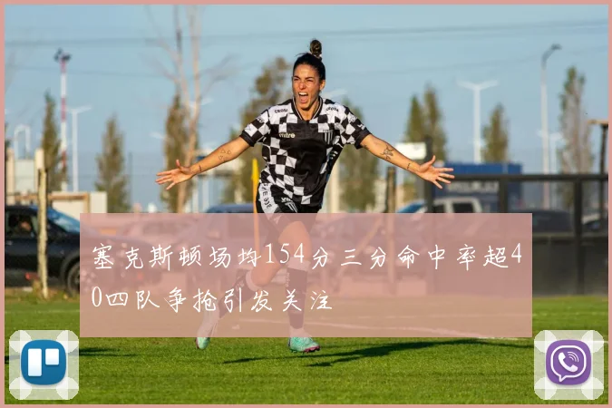 塞克斯顿场均154分三分命中率超40四队争抢引发关注