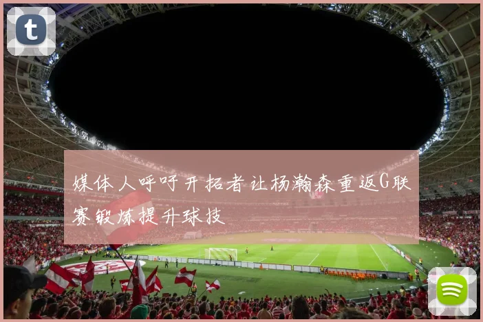 媒体人呼吁开拓者让杨瀚森重返G联赛锻炼提升球技