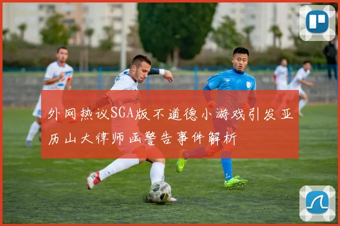 外网热议SGA版不道德小游戏引发亚历山大律师函警告事件解析
