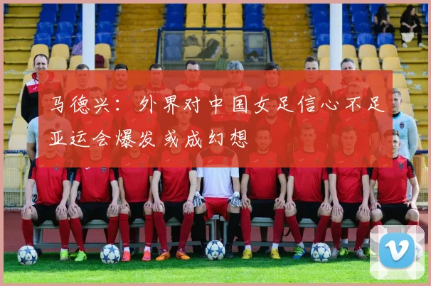 马德兴：外界对中国女足信心不足亚运会爆发或成幻想