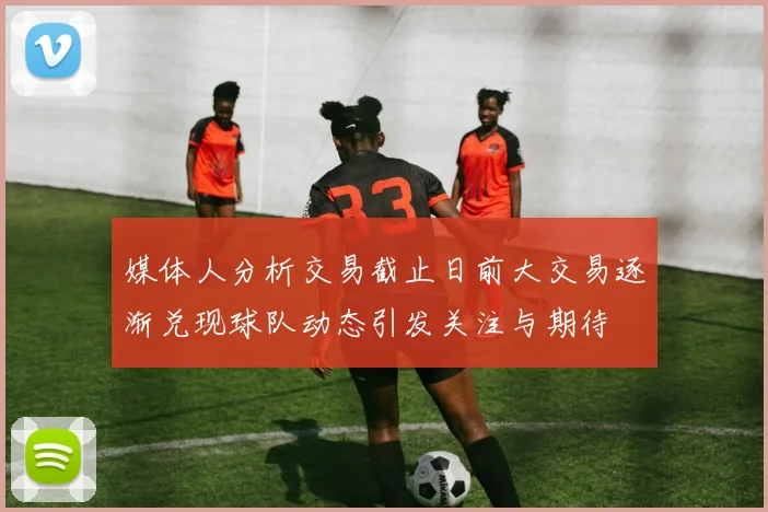媒体人分析交易截止日前大交易逐渐兑现球队动态引发关注与期待