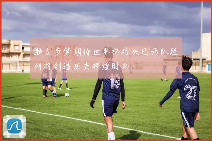 濑古步梦期待世界杯对决巴西队胜利将创造历史辉煌时刻