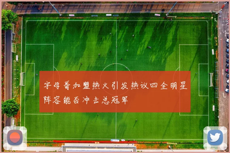 字母哥加盟热火引发热议四全明星阵容能否冲击总冠军