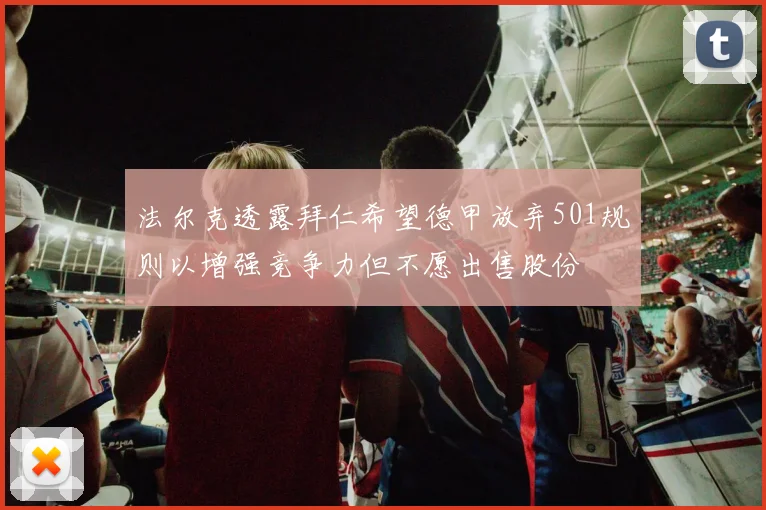 法尔克透露拜仁希望德甲放弃501规则以增强竞争力但不愿出售股份