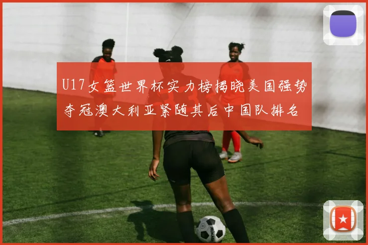U17女篮世界杯实力榜揭晓美国强势夺冠澳大利亚紧随其后中国队排名第十