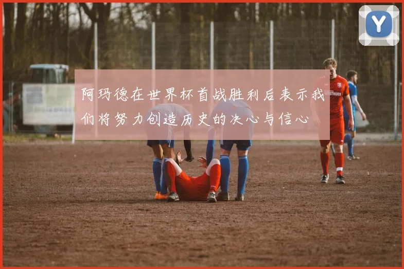 阿玛德在世界杯首战胜利后表示我们将努力创造历史的决心与信心